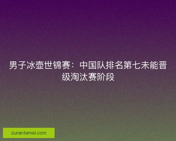 男子冰壶世锦赛：中国队排名第七未能晋级淘汰赛阶段