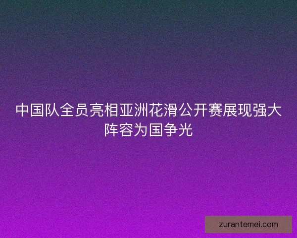 中国队全员亮相亚洲花滑公开赛展现强大阵容为国争光