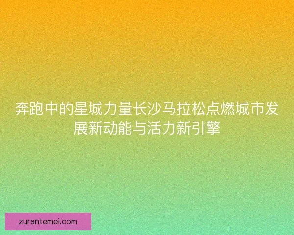 奔跑中的星城力量长沙马拉松点燃城市发展新动能与活力新引擎
