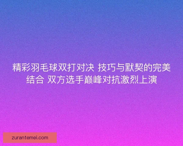 精彩羽毛球双打对决 技巧与默契的完美结合 双方选手巅峰对抗激烈上演