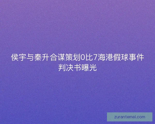 侯宇与秦升合谋策划0比7海港假球事件判决书曝光