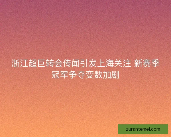 浙江超巨转会传闻引发上海关注 新赛季冠军争夺变数加剧